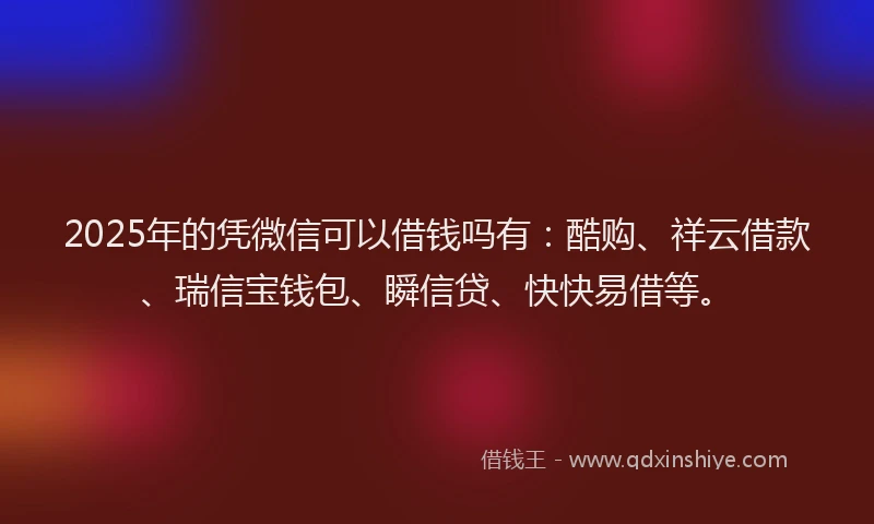 2025年的凭微信可以借钱吗有：酷购、祥云借款、瑞信宝钱包、瞬信贷、快快易借等。