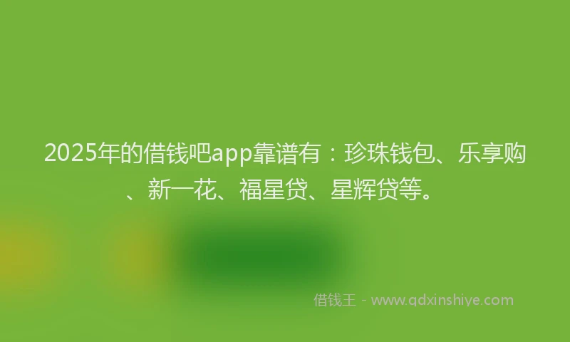 2025年的借钱吧app靠谱有：珍珠钱包、乐享购、新一花、福星贷、星辉贷等。
