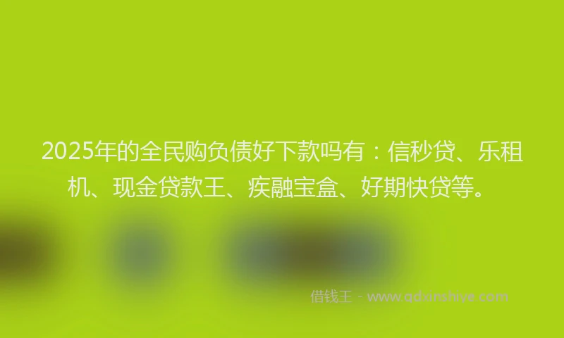 2025年的全民购负债好下款吗有：信秒贷、乐租机、现金贷款王、疾融宝盒、好期快贷等。