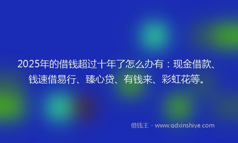 2025年的借钱超过十年了怎么办有：现金借款、钱速借易行、臻心贷、有钱来、彩虹花等。