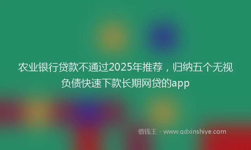 农业银行贷款不通过2025年推荐，归纳五个无视负债快速下款长期网贷的app