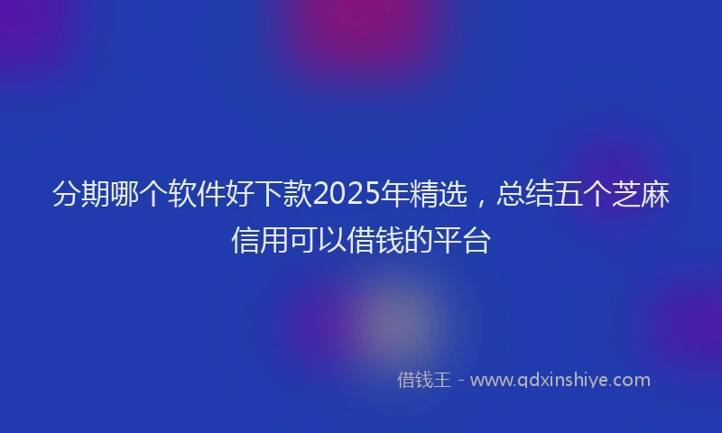 分期哪个软件好下款2025年精选，总结五个芝麻信用可以借钱的平台