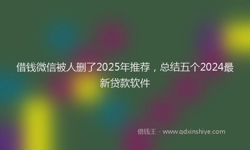 借钱微信被人删了2025年推荐，总结五个2024最新贷款软件