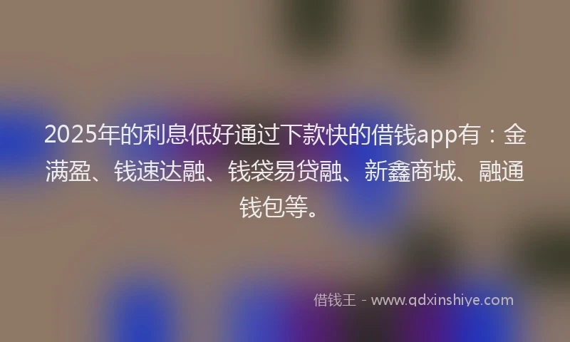 2025年的利息低好通过下款快的借钱app有：金满盈、钱速达融、钱袋易贷融、新鑫商城、融通钱包等。