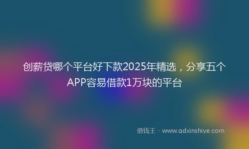 创薪贷哪个平台好下款2025年精选，分享五个APP容易借款1万块的平台