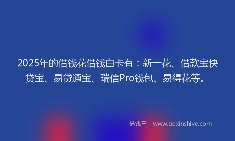 2025年的借钱花借钱白卡有：新一花、借款宝快贷宝、易贷通宝、瑞信Pro钱包、易得花等。