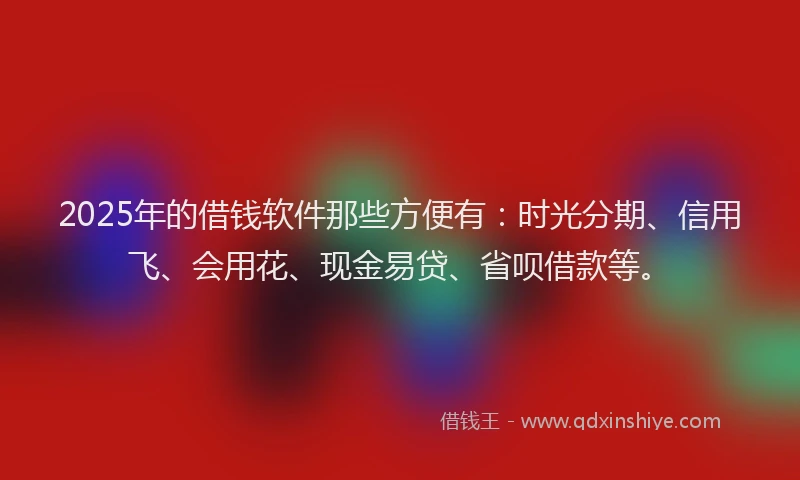 2025年的借钱软件那些方便有：时光分期、信用飞、会用花、现金易贷、省呗借款等。
