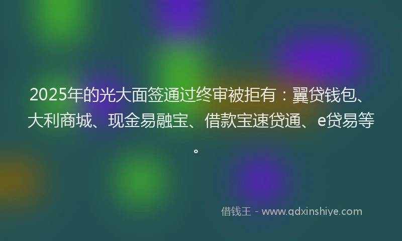 2025年的光大面签通过终审被拒有：翼贷钱包、大利商城、现金易融宝、借款宝速贷通、e贷易等。