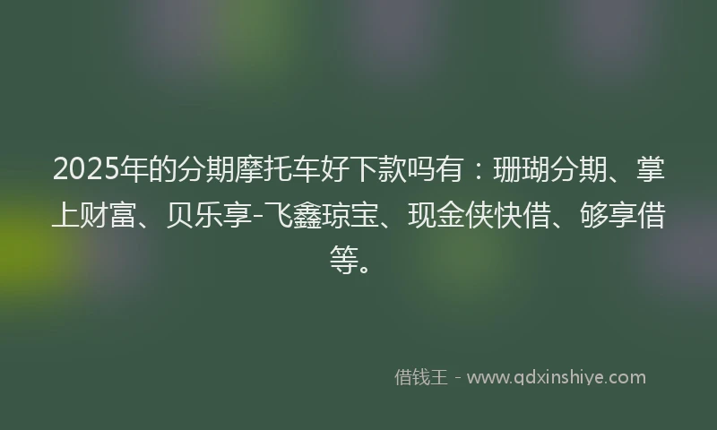 2025年的分期摩托车好下款吗有：珊瑚分期、掌上财富、贝乐享-飞鑫琼宝、现金侠快借、够享借等。