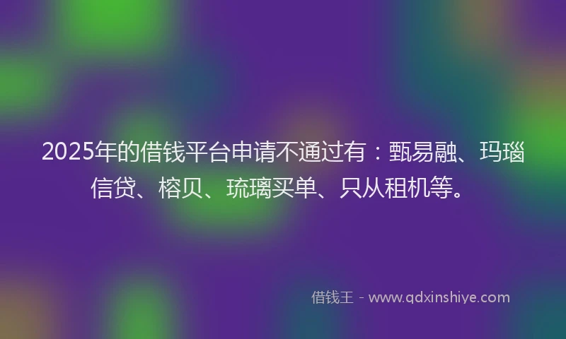 2025年的借钱平台申请不通过有：甄易融、玛瑙信贷、榕贝、琉璃买单、只从租机等。