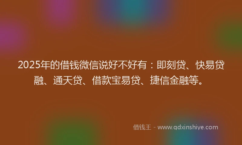 2025年的借钱微信说好不好有：即刻贷、快易贷融、通天贷、借款宝易贷、捷信金融等。
