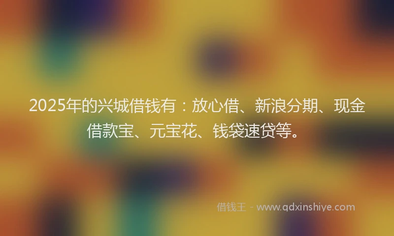 2025年的兴城借钱有：放心借、新浪分期、现金借款宝、元宝花、钱袋速贷等。