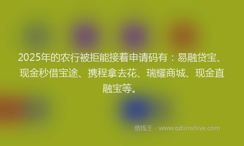 2025年的农行被拒能接着申请码有：易融贷宝、现金秒借宝途、携程拿去花、瑞耀商城、现金直融宝等。