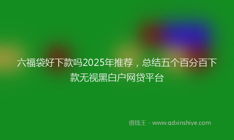 六福袋好下款吗2025年推荐，总结五个百分百下款无视黑白户网贷平台