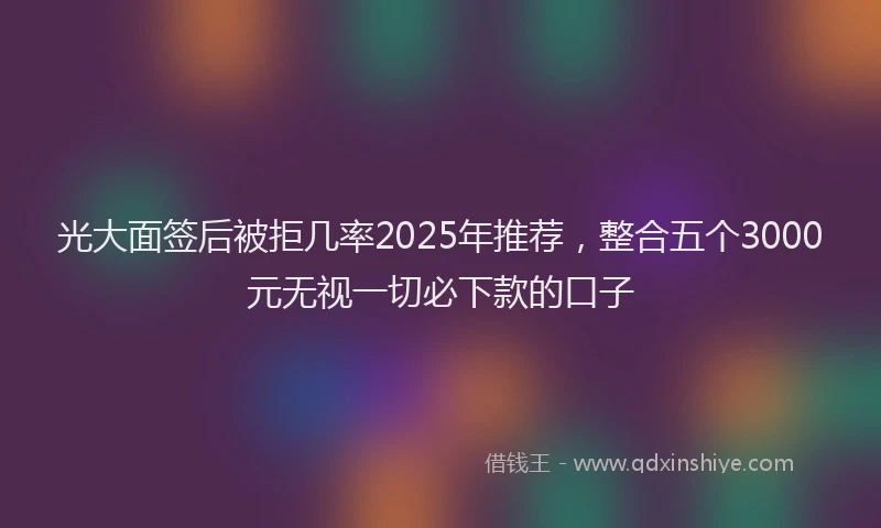 光大面签后被拒几率2025年推荐，整合五个3000元无视一切必下款的口子