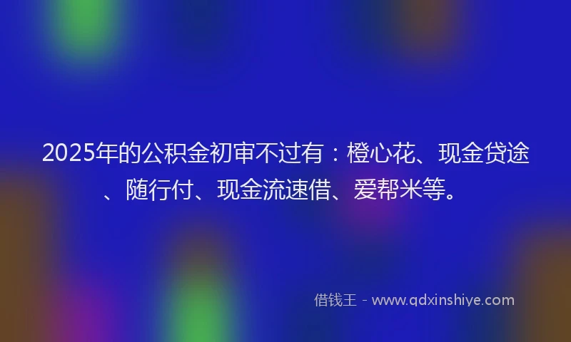2025年的公积金初审不过有：橙心花、现金贷途、随行付、现金流速借、爱帮米等。