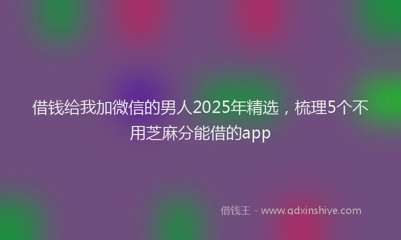 借钱给我加微信的男人2025年精选，梳理5个不用芝麻分能借的app