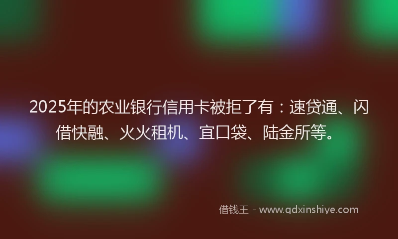 2025年的农业银行信用卡被拒了有：速贷通、闪借快融、火火租机、宜口袋、陆金所等。