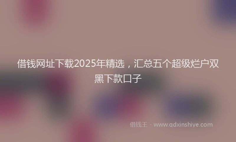 借钱网址下载2025年精选，汇总五个超级烂户双黑下款口子