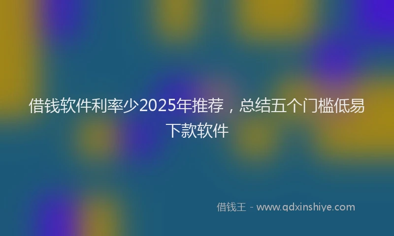 借钱软件利率少2025年推荐，总结五个门槛低易下款软件