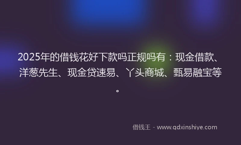 2025年的借钱花好下款吗正规吗有：现金借款、洋葱先生、现金贷速易、丫头商城、甄易融宝等。