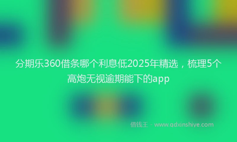 分期乐360借条哪个利息低2025年精选，梳理5个高炮无视逾期能下的app