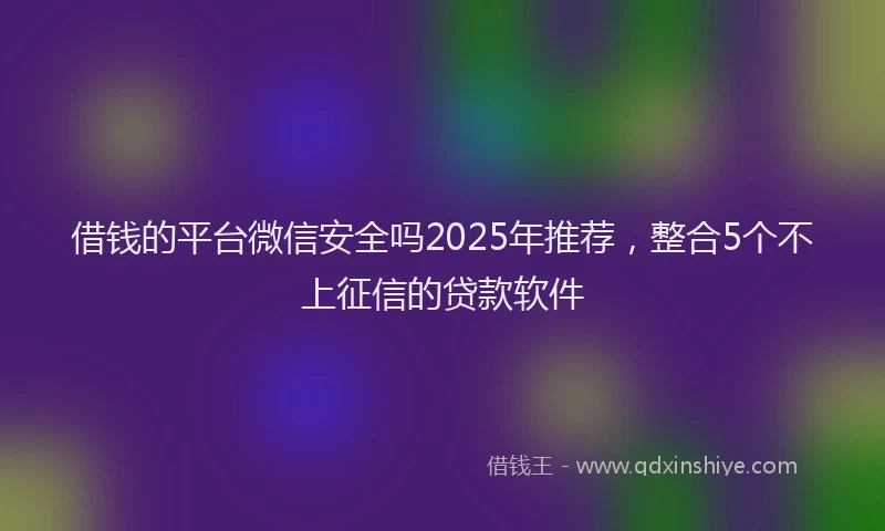 借钱的平台微信安全吗2025年推荐，整合5个不上征信的贷款软件