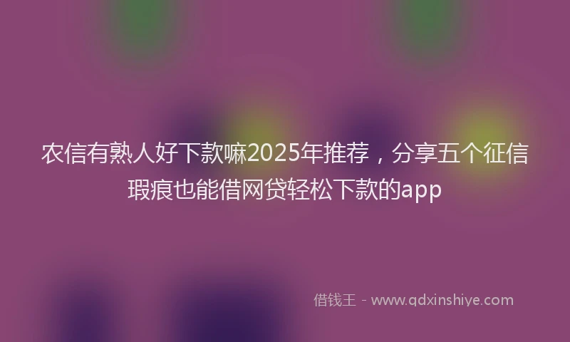 农信有熟人好下款嘛2025年推荐，分享五个征信瑕疵也能借网贷轻松下款的app