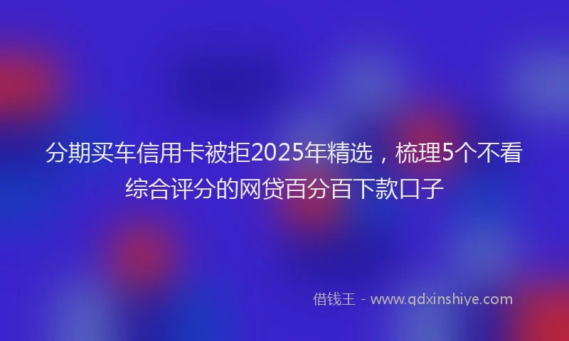 分期买车信用卡被拒2025年精选，梳理5个不看综合评分的网贷百分百下款口子