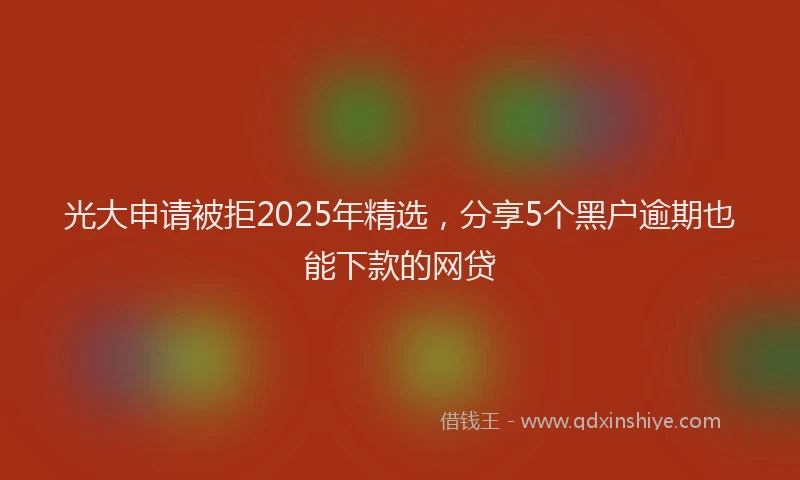 光大申请被拒2025年精选，分享5个黑户逾期也能下款的网贷
