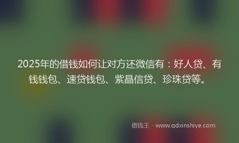 2025年的借钱如何让对方还微信有：好人贷、有钱钱包、速贷钱包、紫晶信贷、珍珠贷等。