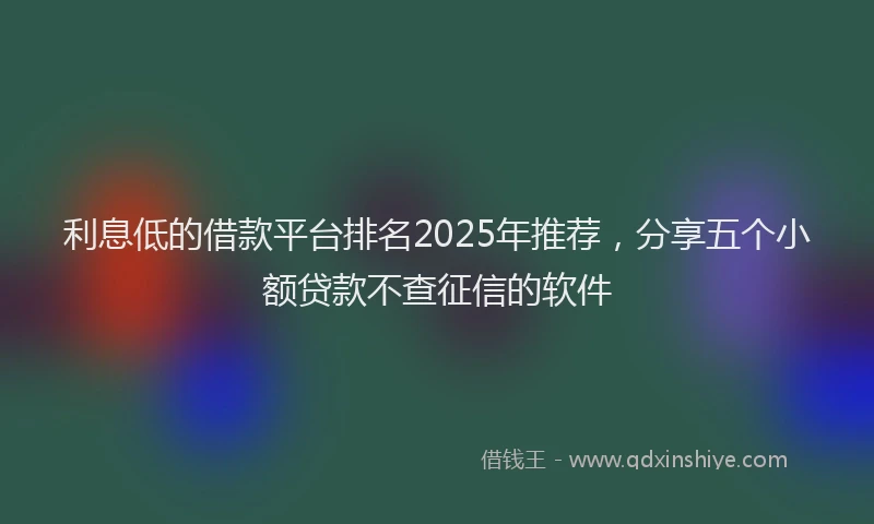 利息低的借款平台排名2025年推荐，分享五个小额贷款不查征信的软件
