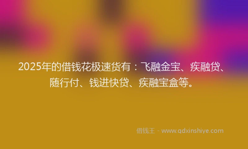 2025年的借钱花极速货有：飞融金宝、疾融贷、随行付、钱进快贷、疾融宝盒等。