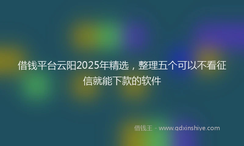 借钱平台云阳2025年精选，整理五个可以不看征信就能下款的软件