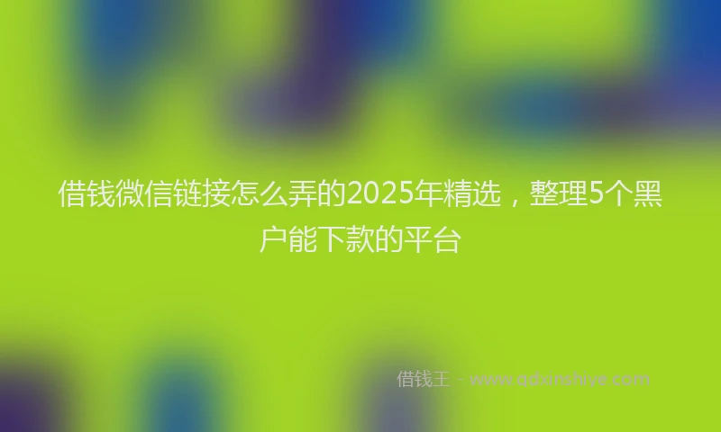 借钱微信链接怎么弄的2025年精选，整理5个黑户能下款的平台