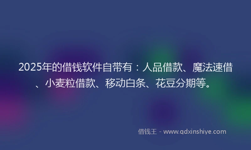 2025年的借钱软件自带有：人品借款、魔法速借、小麦粒借款、移动白条、花豆分期等。