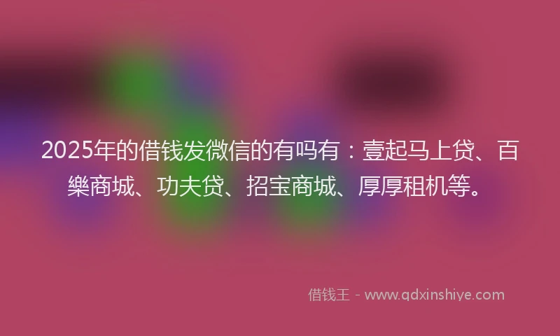 2025年的借钱发微信的有吗有：壹起马上贷、百樂商城、功夫贷、招宝商城、厚厚租机等。