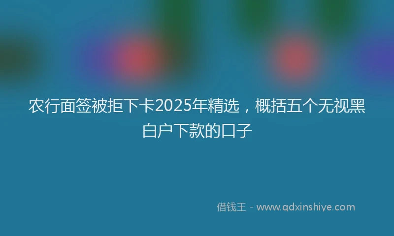农行面签被拒下卡2025年精选，概括五个无视黑白户下款的口子