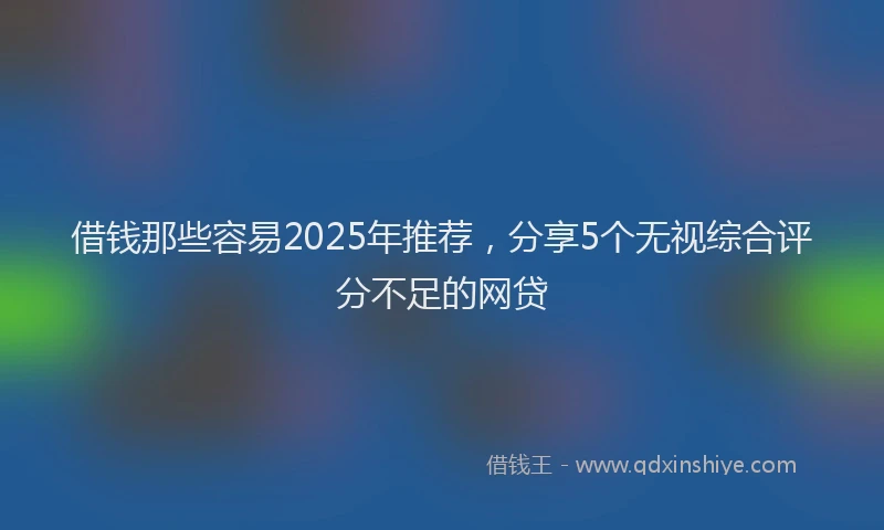 借钱那些容易2025年推荐，分享5个无视综合评分不足的网贷