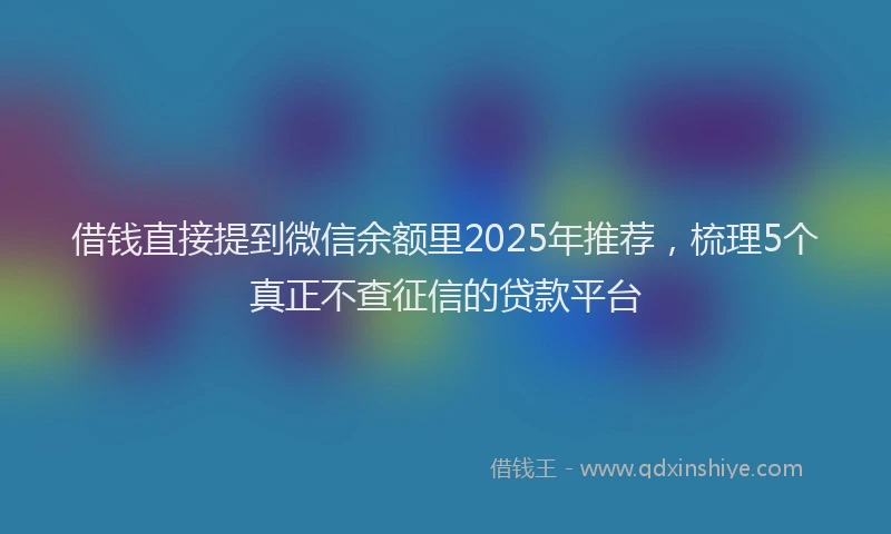 借钱直接提到微信余额里2025年推荐，梳理5个真正不查征信的贷款平台