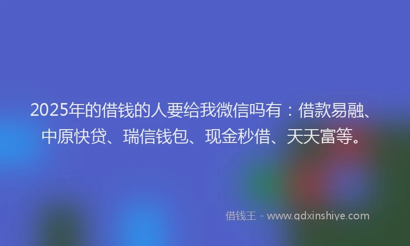 2025年的借钱的人要给我微信吗有：借款易融、中原快贷、瑞信钱包、现金秒借、天天富等。