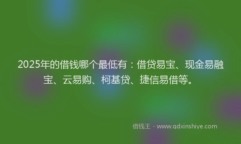 2025年的借钱哪个最低有：借贷易宝、现金易融宝、云易购、柯基贷、捷信易借等。