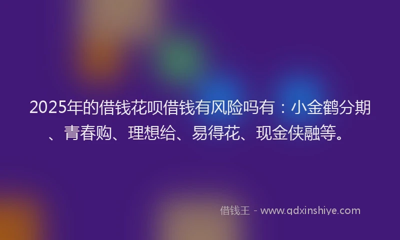 2025年的借钱花呗借钱有风险吗有：小金鹤分期、青春购、理想给、易得花、现金侠融等。