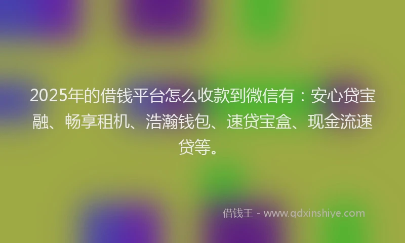 2025年的借钱平台怎么收款到微信有：安心贷宝融、畅享租机、浩瀚钱包、速贷宝盒、现金流速贷等。