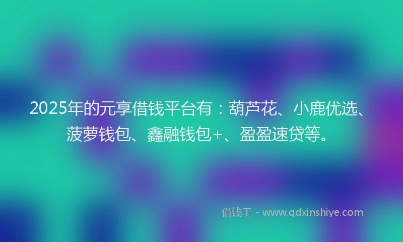 2025年的元享借钱平台有：葫芦花、小鹿优选、菠萝钱包、鑫融钱包+、盈盈速贷等。