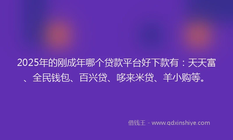 2025年的刚成年哪个贷款平台好下款有：天天富、全民钱包、百兴贷、哆来米贷、羊小购等。