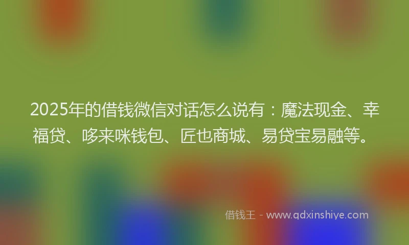 2025年的借钱微信对话怎么说有：魔法现金、幸福贷、哆来咪钱包、匠也商城、易贷宝易融等。