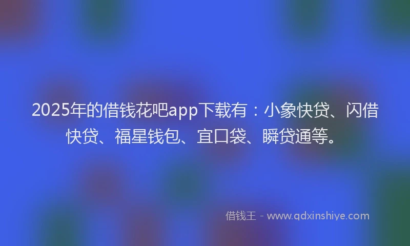 2025年的借钱花吧app下载有：小象快贷、闪借快贷、福星钱包、宜口袋、瞬贷通等。