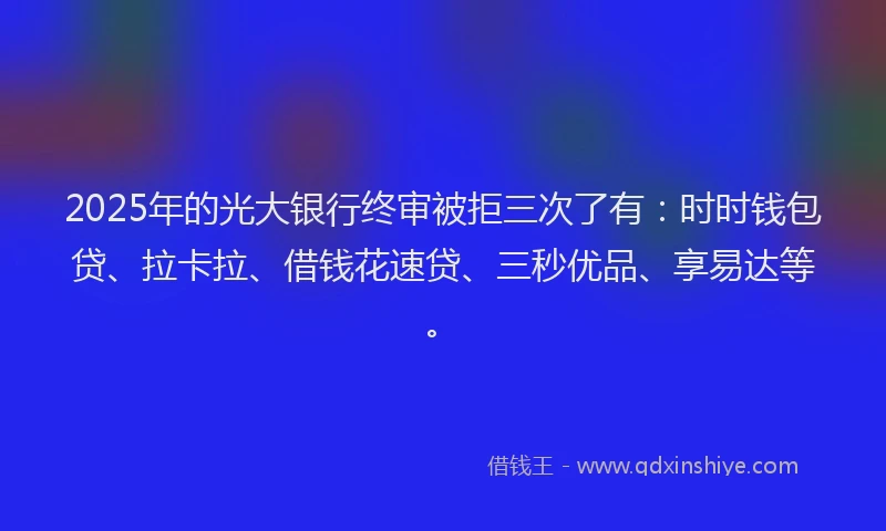 2025年的光大银行终审被拒三次了有：时时钱包贷、拉卡拉、借钱花速贷、三秒优品、享易达等。