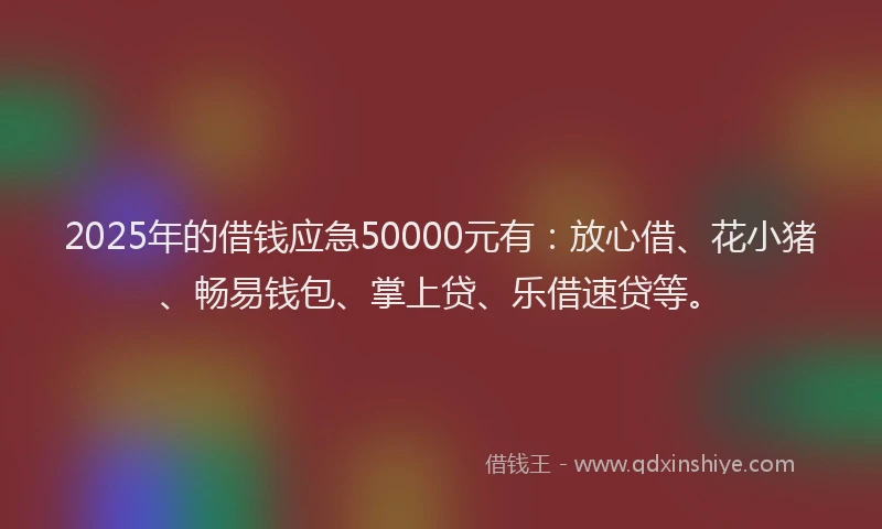2025年的借钱应急50000元有：放心借、花小猪、畅易钱包、掌上贷、乐借速贷等。